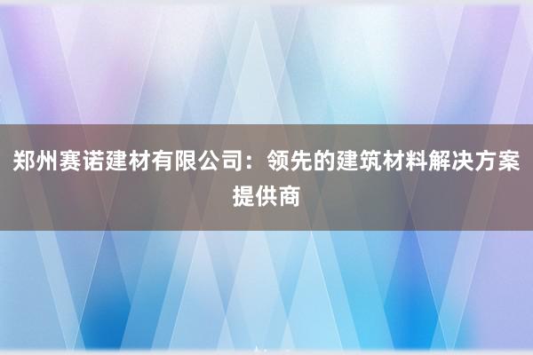 郑州赛诺建材有限公司：领先的建筑材料解决方案提供商