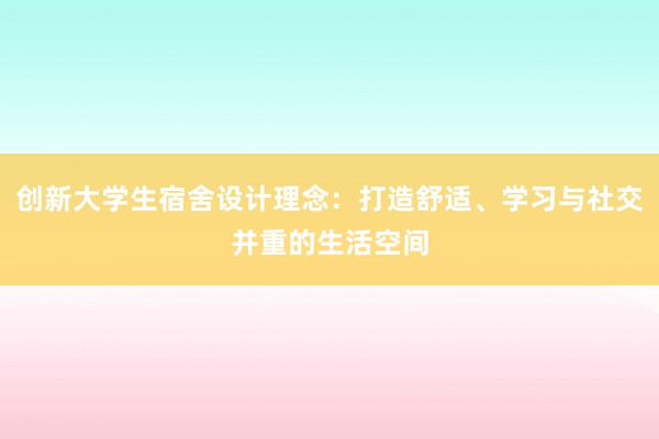 创新大学生宿舍设计理念：打造舒适、学习与社交并重的生活空间